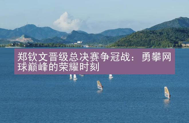 郑钦文晋级总决赛争冠战：勇攀网球巅峰的荣耀时刻